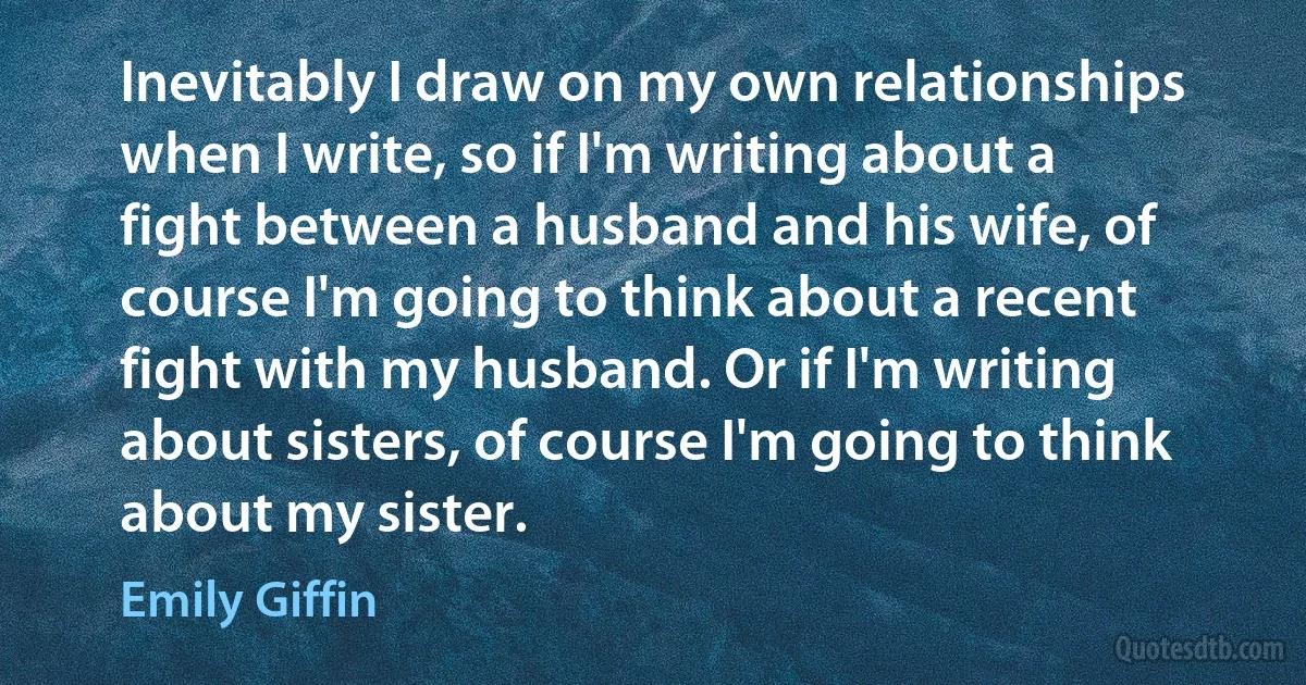 Inevitably I draw on my own relationships when I write, so if I'm writing about a fight between a husband and his wife, of course I'm going to think about a recent fight with my husband. Or if I'm writing about sisters, of course I'm going to think about my sister. (Emily Giffin)