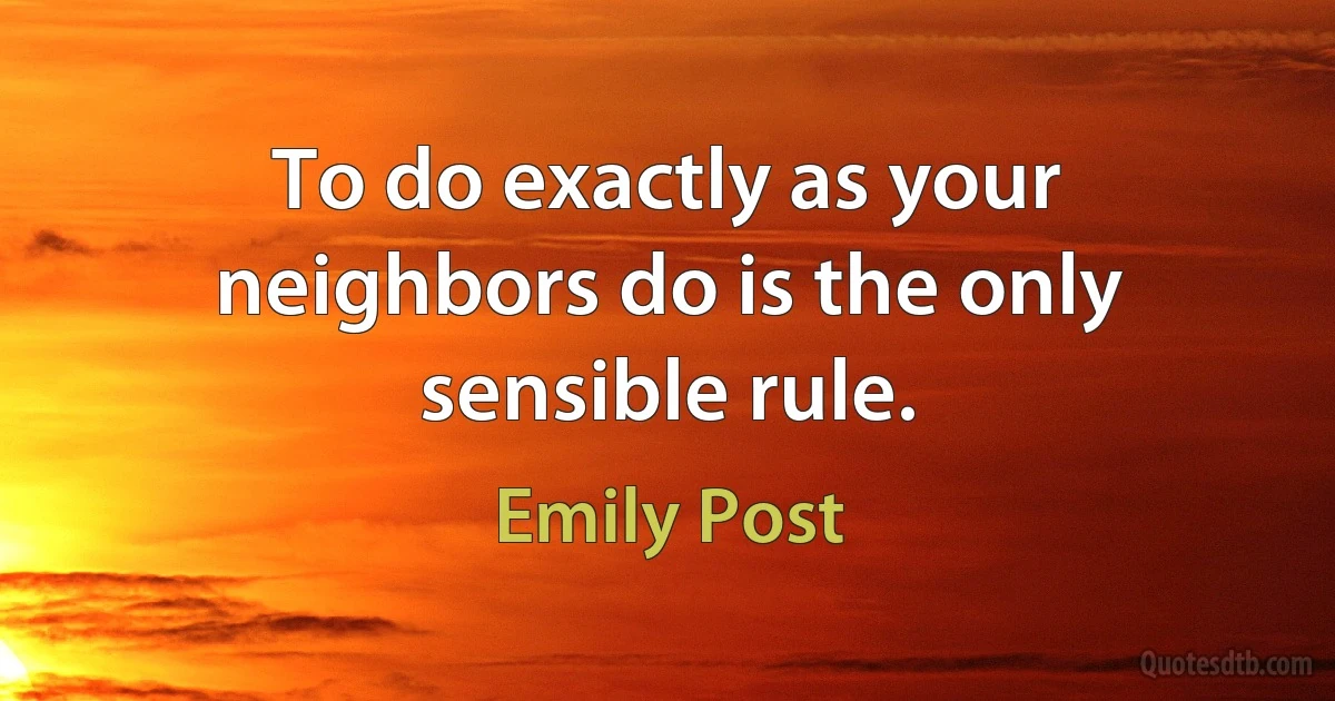 To do exactly as your neighbors do is the only sensible rule. (Emily Post)