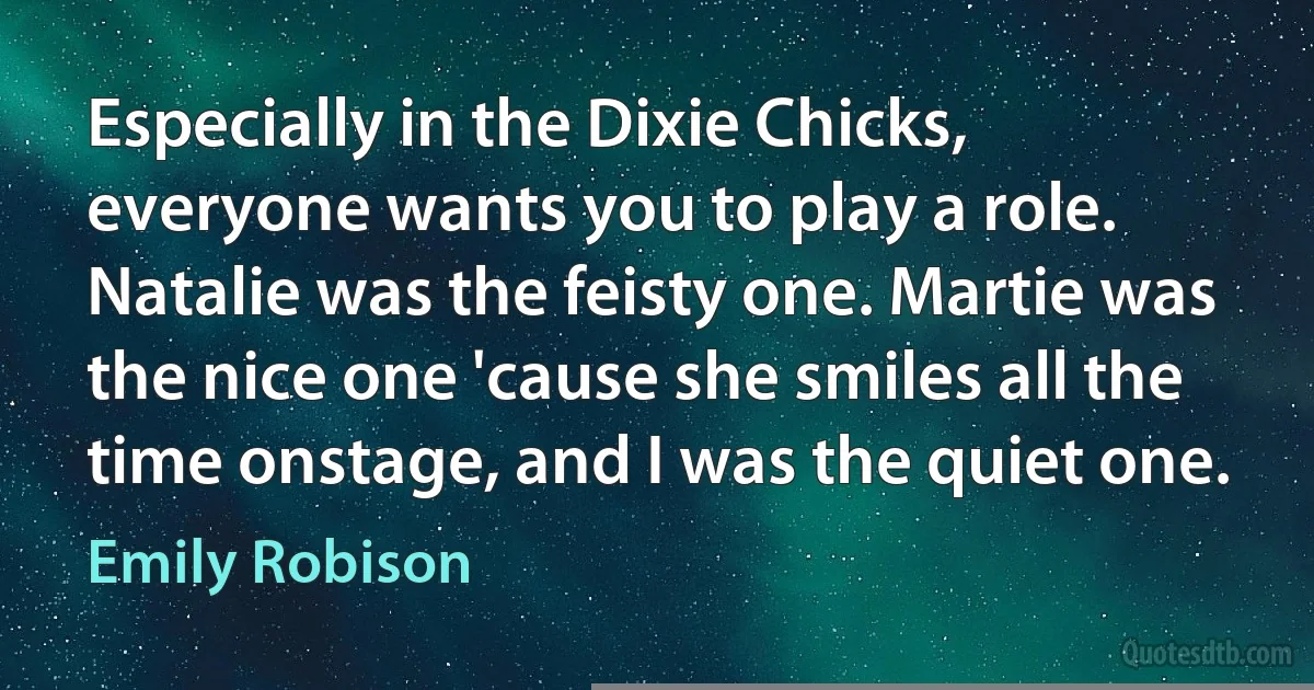 Especially in the Dixie Chicks, everyone wants you to play a role. Natalie was the feisty one. Martie was the nice one 'cause she smiles all the time onstage, and I was the quiet one. (Emily Robison)