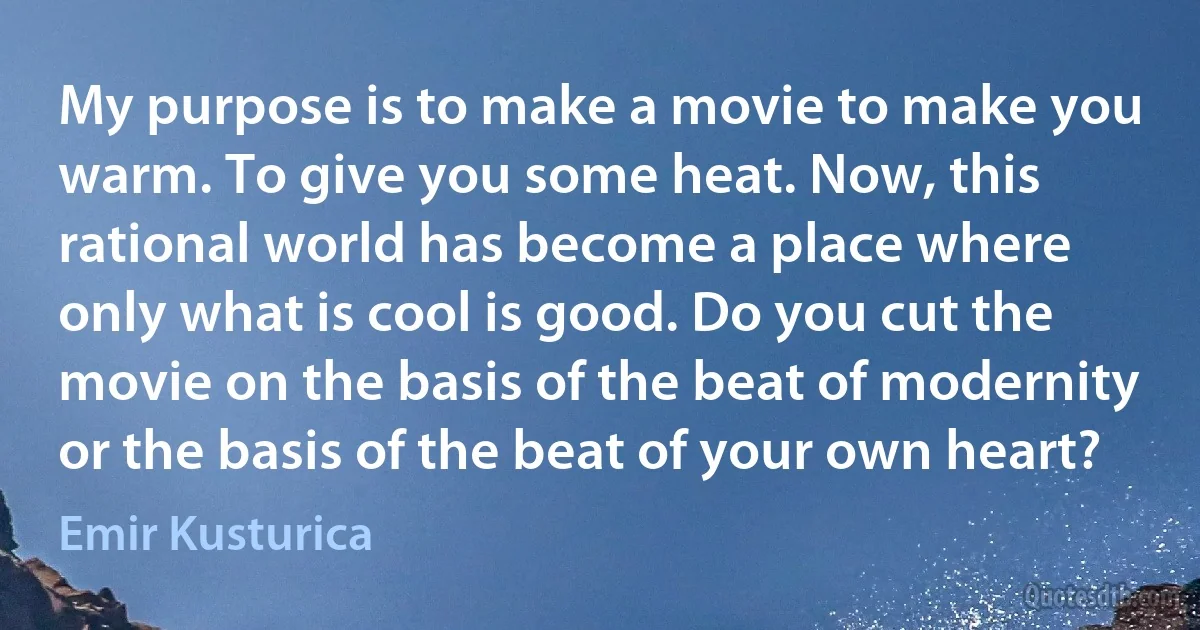 My purpose is to make a movie to make you warm. To give you some heat. Now, this rational world has become a place where only what is cool is good. Do you cut the movie on the basis of the beat of modernity or the basis of the beat of your own heart? (Emir Kusturica)