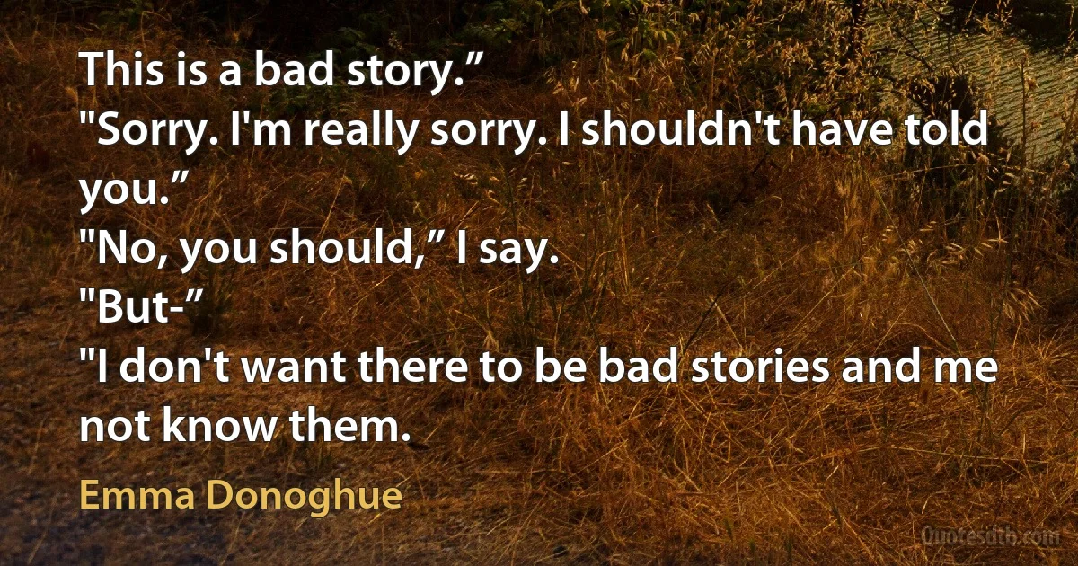 This is a bad story.”
"Sorry. I'm really sorry. I shouldn't have told you.”
"No, you should,” I say.
"But-”
"I don't want there to be bad stories and me not know them. (Emma Donoghue)