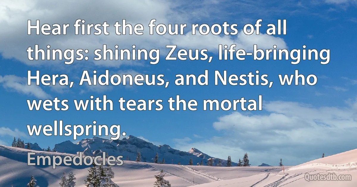 Hear first the four roots of all things: shining Zeus, life-bringing Hera, Aidoneus, and Nestis, who wets with tears the mortal wellspring. (Empedocles)