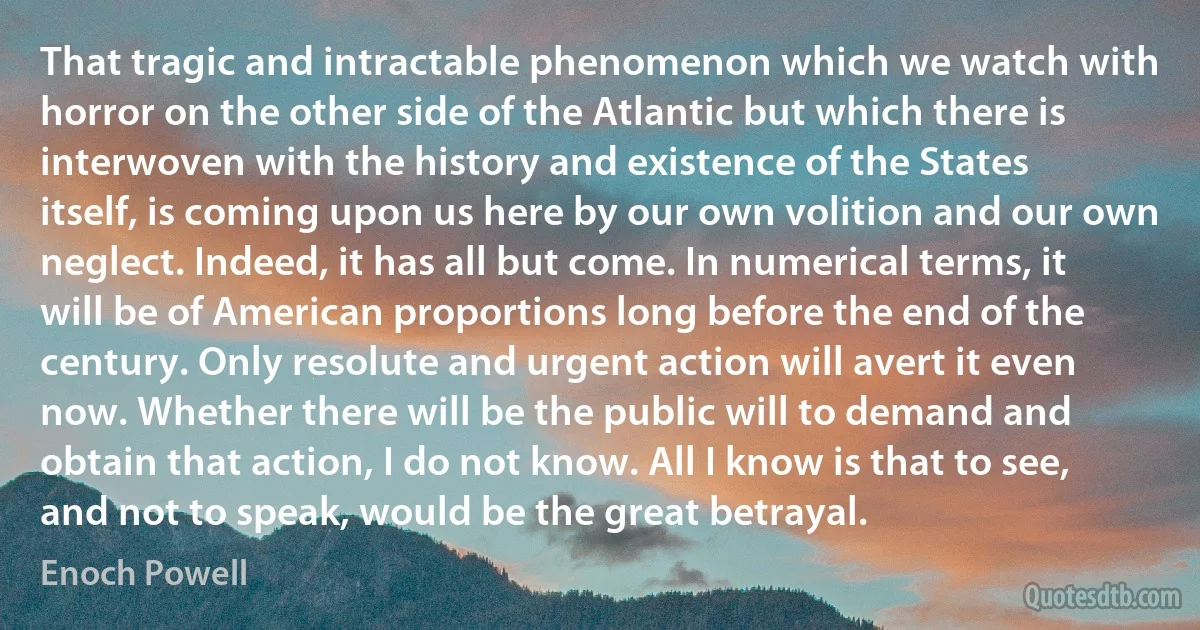 That tragic and intractable phenomenon which we watch with horror on the other side of the Atlantic but which there is interwoven with the history and existence of the States itself, is coming upon us here by our own volition and our own neglect. Indeed, it has all but come. In numerical terms, it will be of American proportions long before the end of the century. Only resolute and urgent action will avert it even now. Whether there will be the public will to demand and obtain that action, I do not know. All I know is that to see, and not to speak, would be the great betrayal. (Enoch Powell)