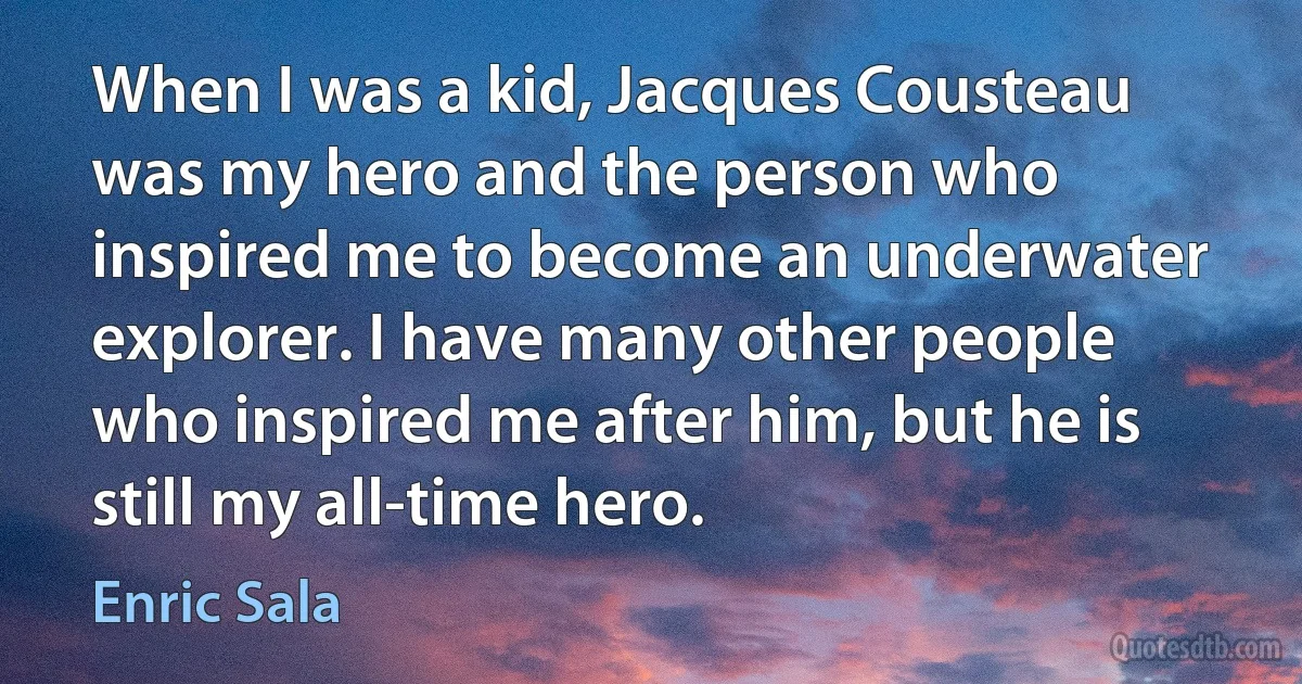 When I was a kid, Jacques Cousteau was my hero and the person who inspired me to become an underwater explorer. I have many other people who inspired me after him, but he is still my all-time hero. (Enric Sala)