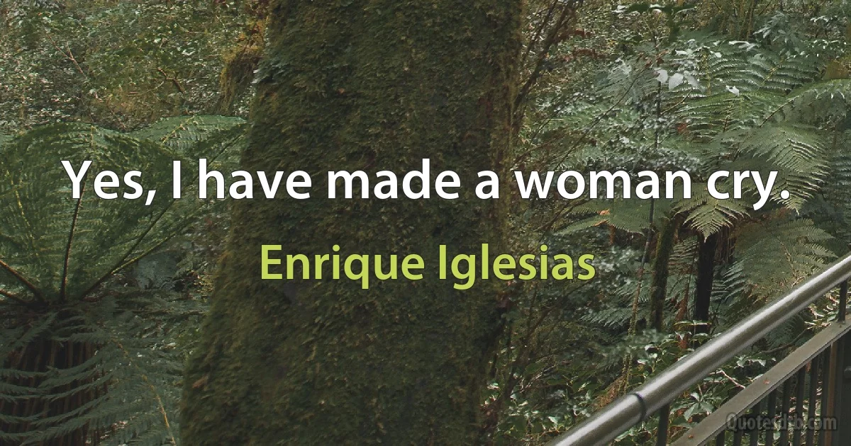 Yes, I have made a woman cry. (Enrique Iglesias)