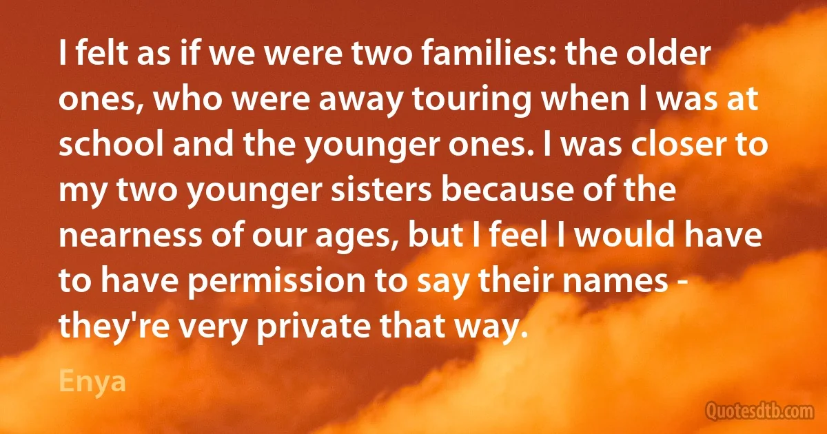 I felt as if we were two families: the older ones, who were away touring when I was at school and the younger ones. I was closer to my two younger sisters because of the nearness of our ages, but I feel I would have to have permission to say their names - they're very private that way. (Enya)