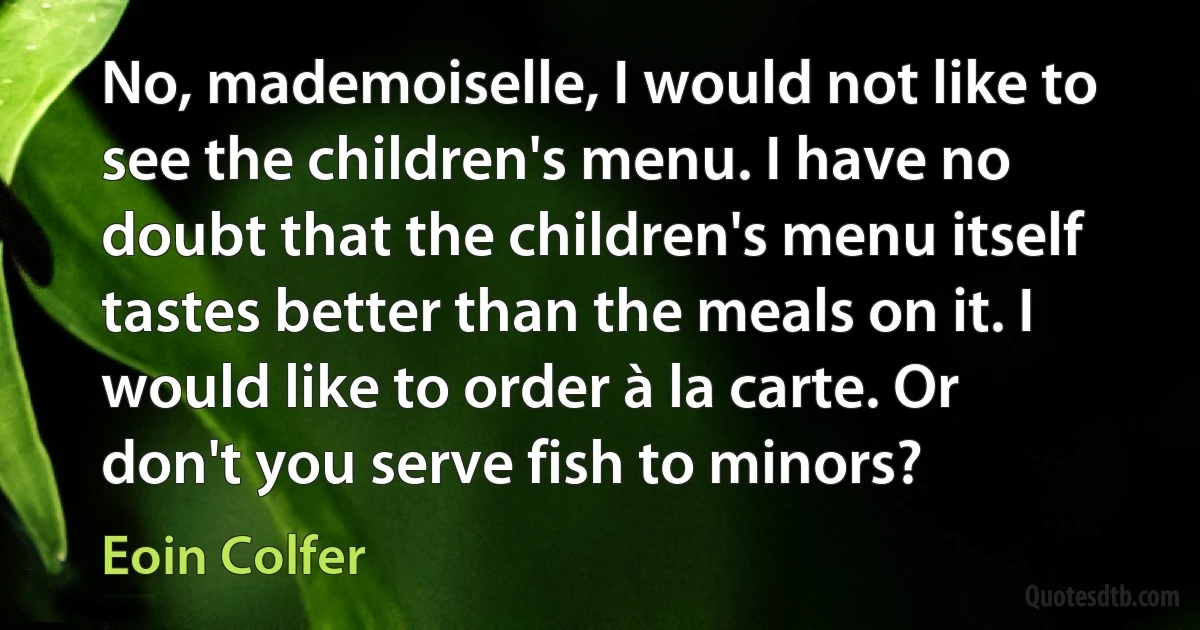 No, mademoiselle, I would not like to see the children's menu. I have no doubt that the children's menu itself tastes better than the meals on it. I would like to order à la carte. Or don't you serve fish to minors? (Eoin Colfer)