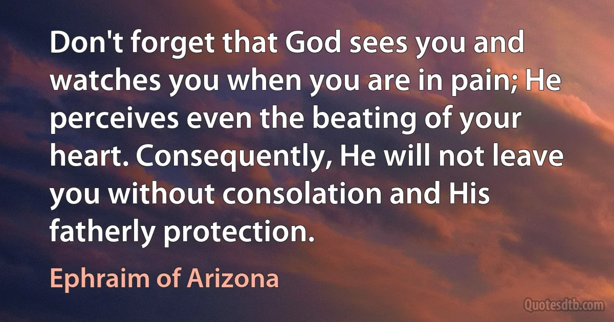 Don't forget that God sees you and watches you when you are in pain; He perceives even the beating of your heart. Consequently, He will not leave you without consolation and His fatherly protection. (Ephraim of Arizona)