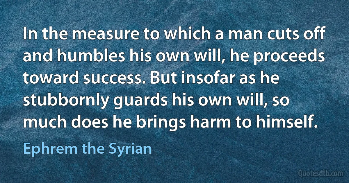 In the measure to which a man cuts off and humbles his own will, he proceeds toward success. But insofar as he stubbornly guards his own will, so much does he brings harm to himself. (Ephrem the Syrian)