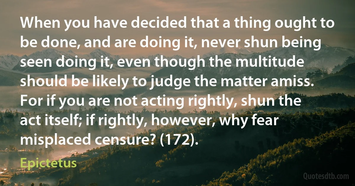 When you have decided that a thing ought to be done, and are doing it, never shun being seen doing it, even though the multitude should be likely to judge the matter amiss. For if you are not acting rightly, shun the act itself; if rightly, however, why fear misplaced censure? (172). (Epictetus)