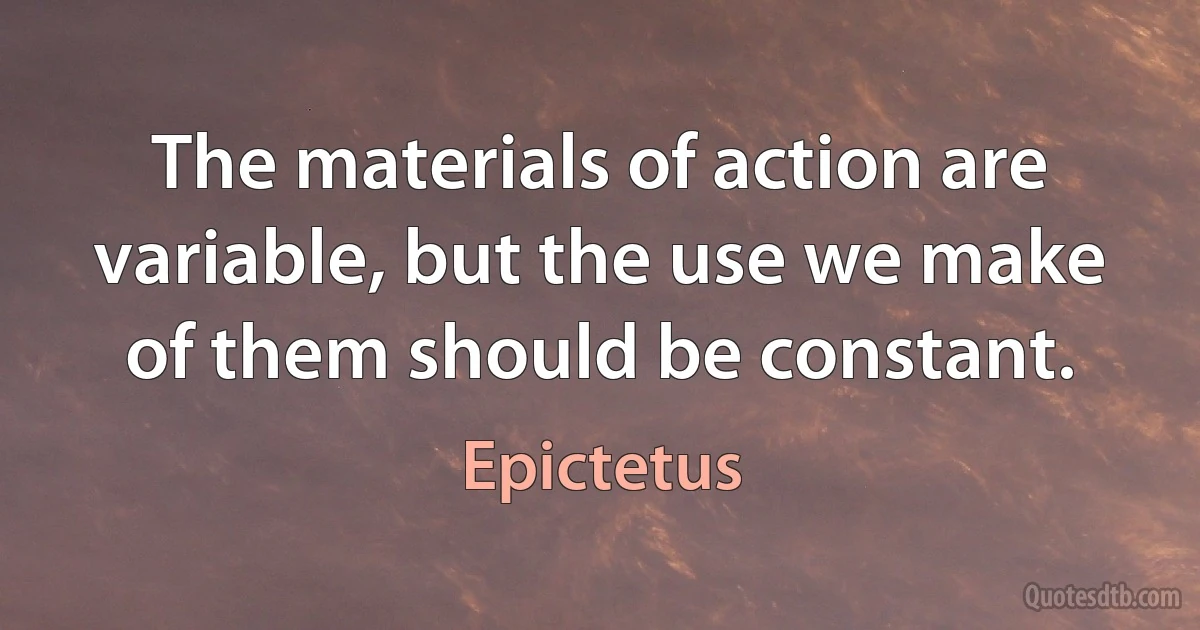 The materials of action are variable, but the use we make of them should be constant. (Epictetus)