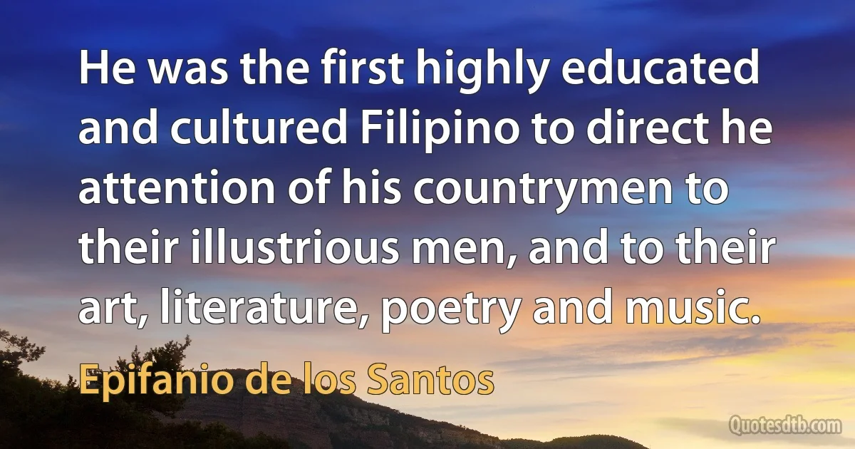 He was the first highly educated and cultured Filipino to direct he attention of his countrymen to their illustrious men, and to their art, literature, poetry and music. (Epifanio de los Santos)