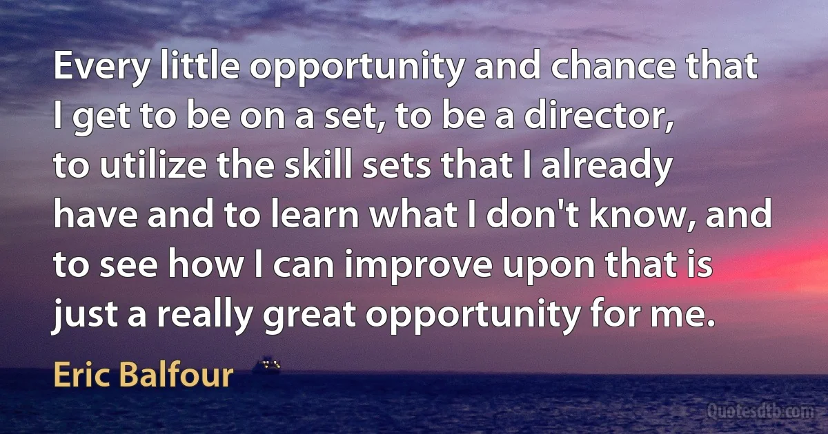 Every little opportunity and chance that I get to be on a set, to be a director, to utilize the skill sets that I already have and to learn what I don't know, and to see how I can improve upon that is just a really great opportunity for me. (Eric Balfour)