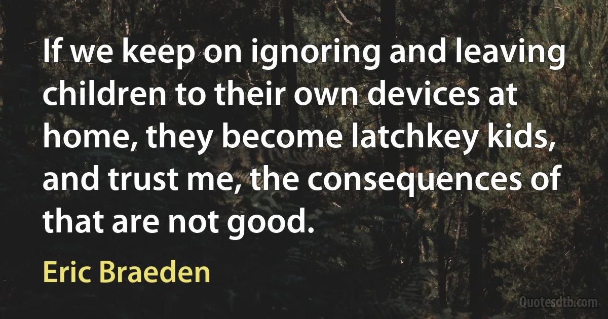 If we keep on ignoring and leaving children to their own devices at home, they become latchkey kids, and trust me, the consequences of that are not good. (Eric Braeden)