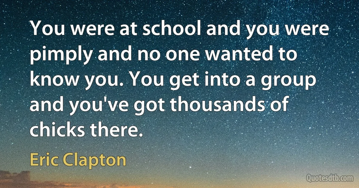 You were at school and you were pimply and no one wanted to know you. You get into a group and you've got thousands of chicks there. (Eric Clapton)