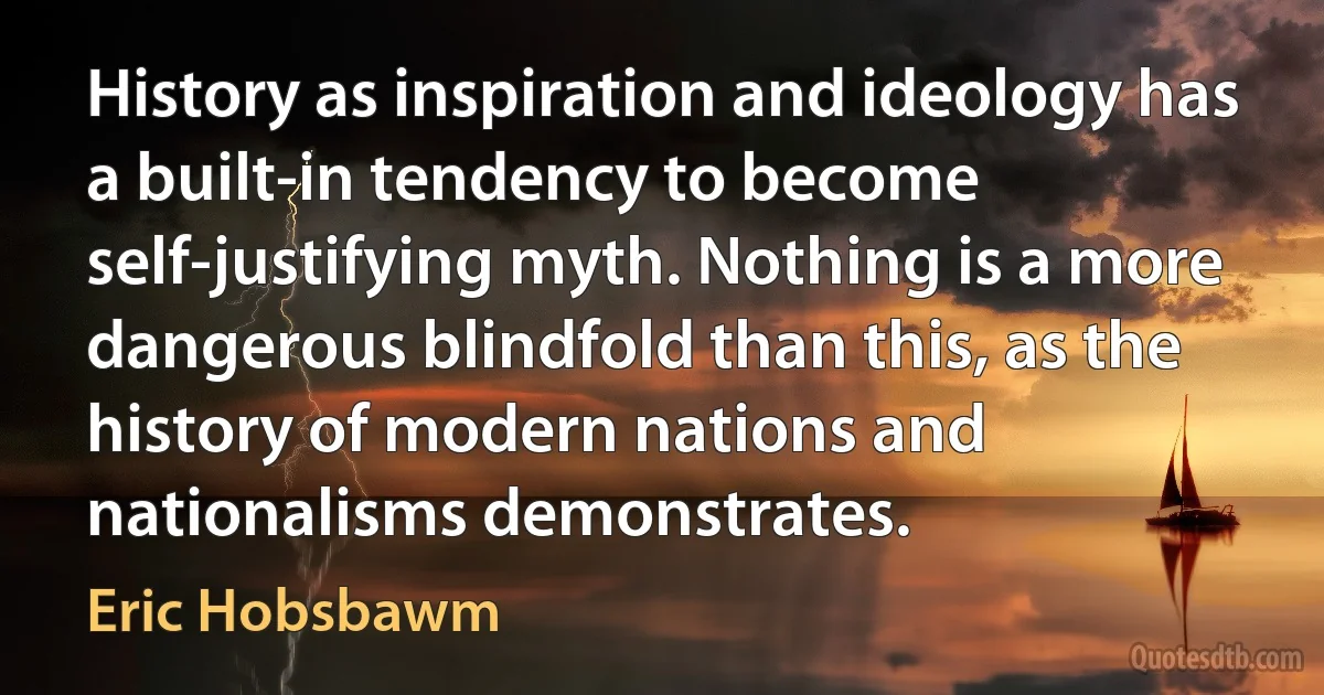 History as inspiration and ideology has a built-in tendency to become self-justifying myth. Nothing is a more dangerous blindfold than this, as the history of modern nations and nationalisms demonstrates. (Eric Hobsbawm)