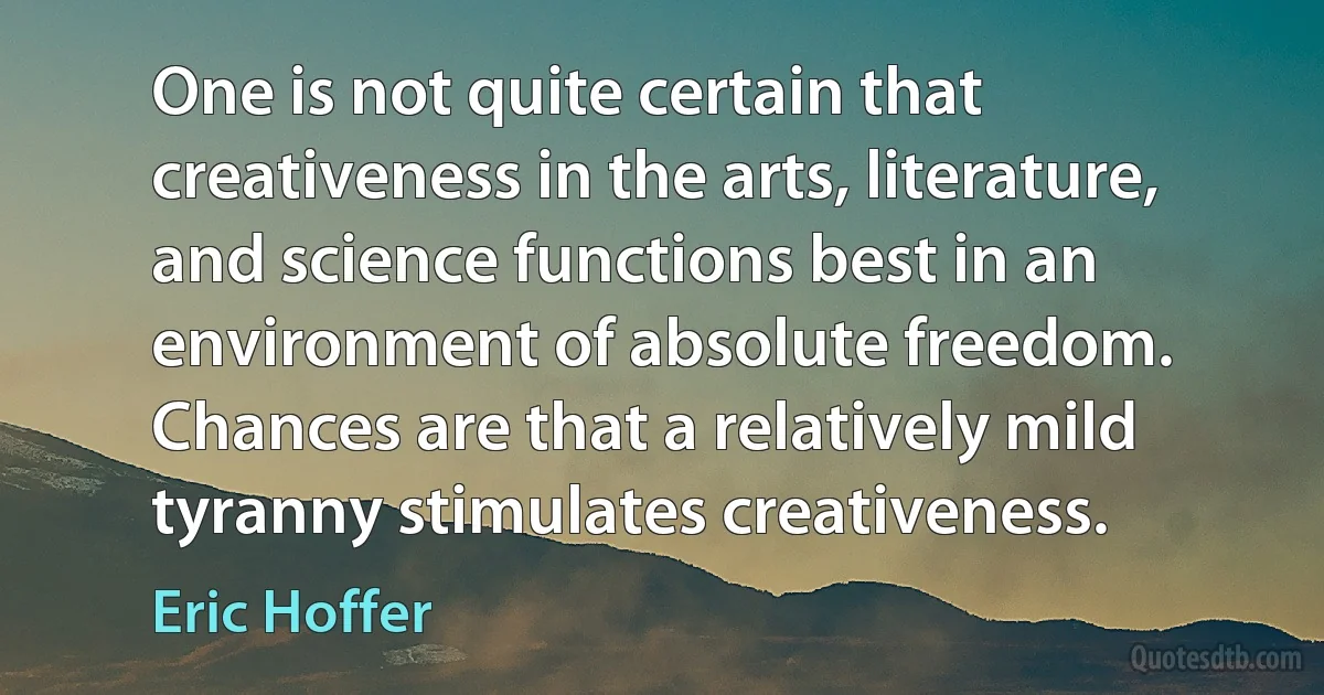 One is not quite certain that creativeness in the arts, literature, and science functions best in an environment of absolute freedom. Chances are that a relatively mild tyranny stimulates creativeness. (Eric Hoffer)