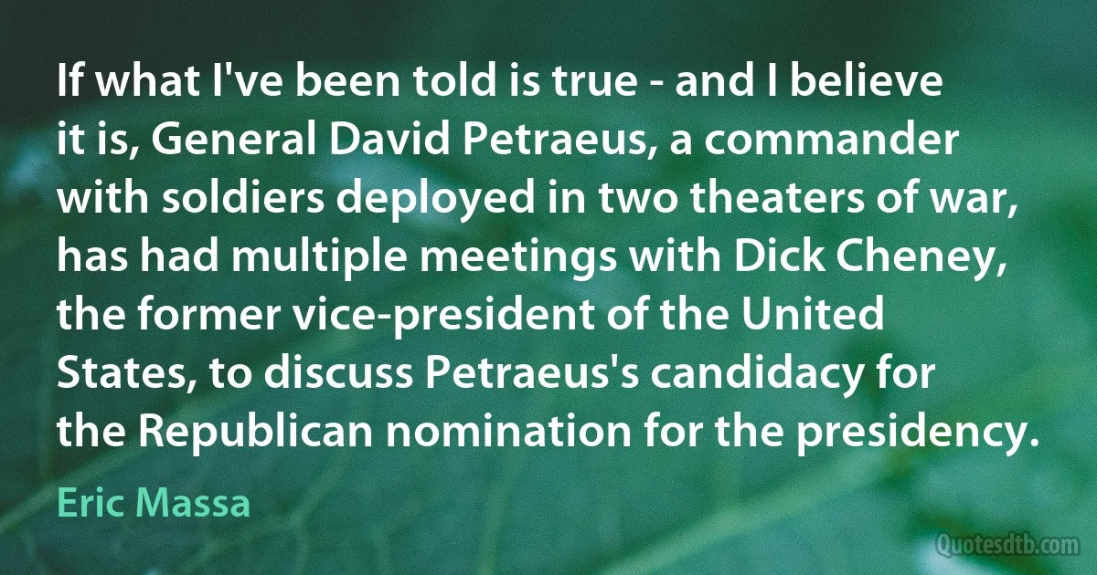 If what I've been told is true - and I believe it is, General David Petraeus, a commander with soldiers deployed in two theaters of war, has had multiple meetings with Dick Cheney, the former vice-president of the United States, to discuss Petraeus's candidacy for the Republican nomination for the presidency. (Eric Massa)