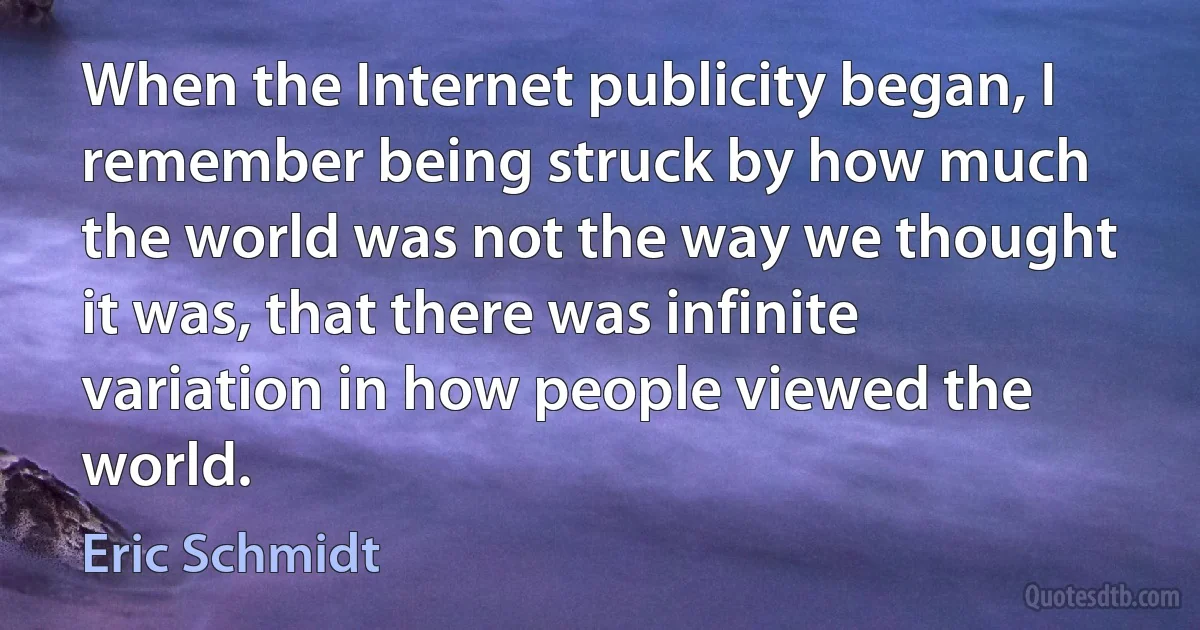 When the Internet publicity began, I remember being struck by how much the world was not the way we thought it was, that there was infinite variation in how people viewed the world. (Eric Schmidt)