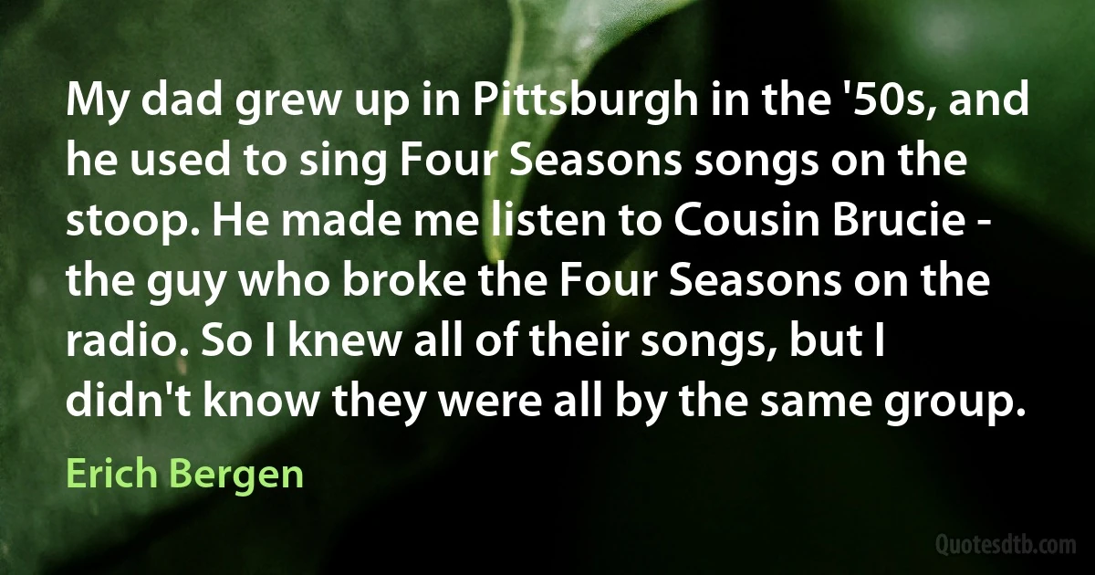 My dad grew up in Pittsburgh in the '50s, and he used to sing Four Seasons songs on the stoop. He made me listen to Cousin Brucie - the guy who broke the Four Seasons on the radio. So I knew all of their songs, but I didn't know they were all by the same group. (Erich Bergen)