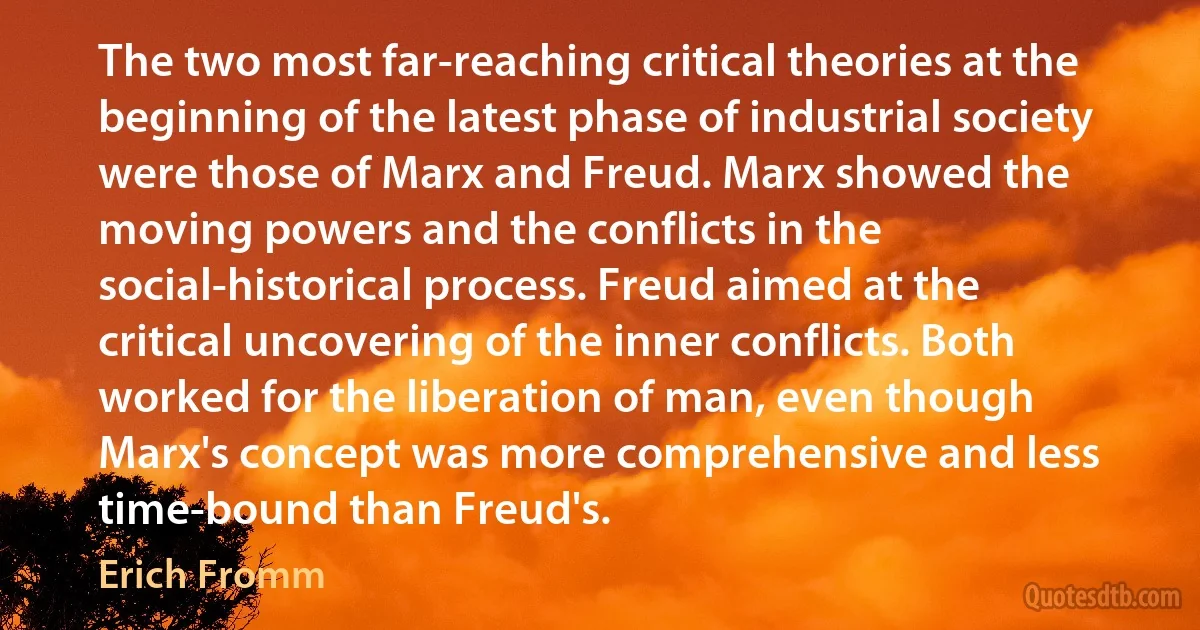 The two most far-reaching critical theories at the beginning of the latest phase of industrial society were those of Marx and Freud. Marx showed the moving powers and the conflicts in the social-historical process. Freud aimed at the critical uncovering of the inner conflicts. Both worked for the liberation of man, even though Marx's concept was more comprehensive and less time-bound than Freud's. (Erich Fromm)