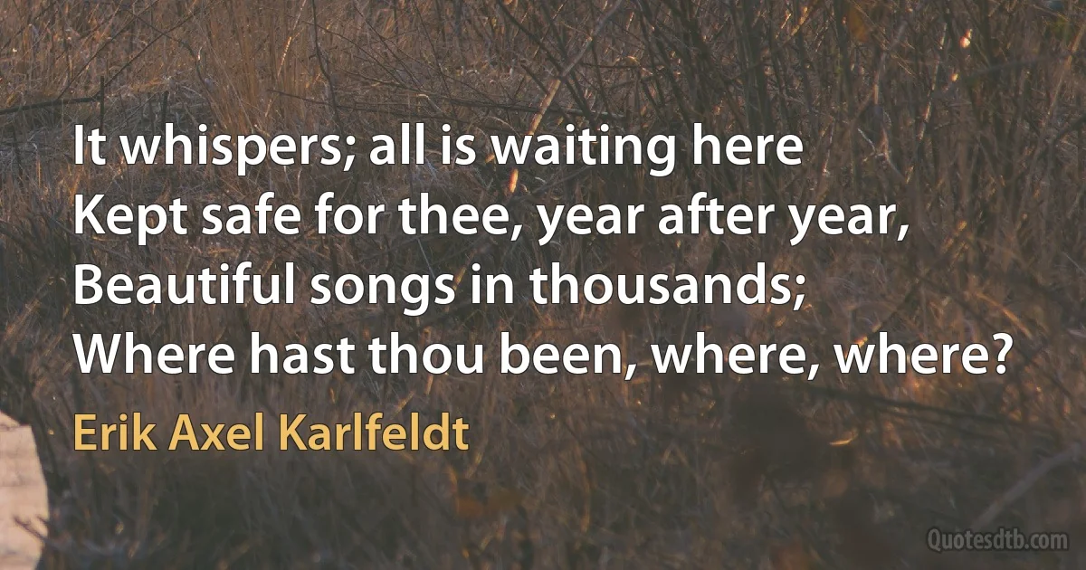 It whispers; all is waiting here
Kept safe for thee, year after year,
Beautiful songs in thousands;
Where hast thou been, where, where? (Erik Axel Karlfeldt)