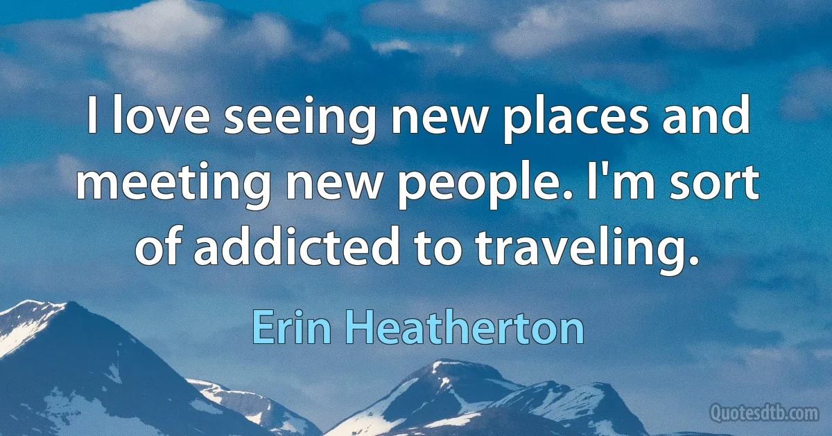 I love seeing new places and meeting new people. I'm sort of addicted to traveling. (Erin Heatherton)