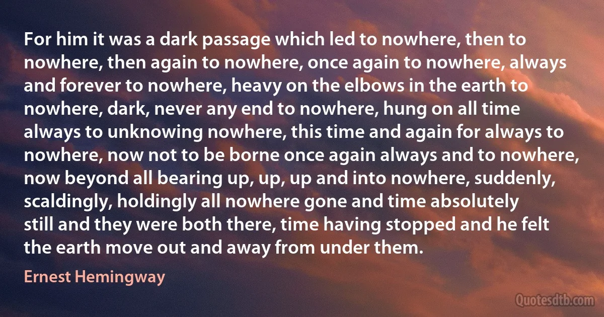 For him it was a dark passage which led to nowhere, then to nowhere, then again to nowhere, once again to nowhere, always and forever to nowhere, heavy on the elbows in the earth to nowhere, dark, never any end to nowhere, hung on all time always to unknowing nowhere, this time and again for always to nowhere, now not to be borne once again always and to nowhere, now beyond all bearing up, up, up and into nowhere, suddenly, scaldingly, holdingly all nowhere gone and time absolutely still and they were both there, time having stopped and he felt the earth move out and away from under them. (Ernest Hemingway)