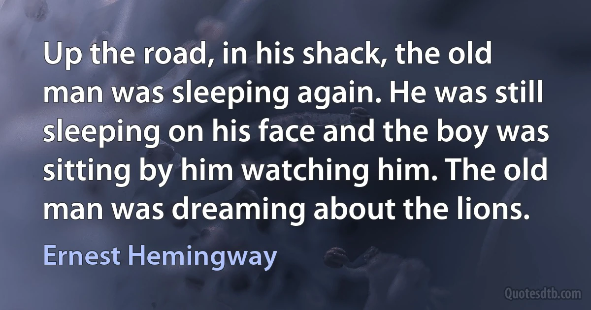 Up the road, in his shack, the old man was sleeping again. He was still sleeping on his face and the boy was sitting by him watching him. The old man was dreaming about the lions. (Ernest Hemingway)