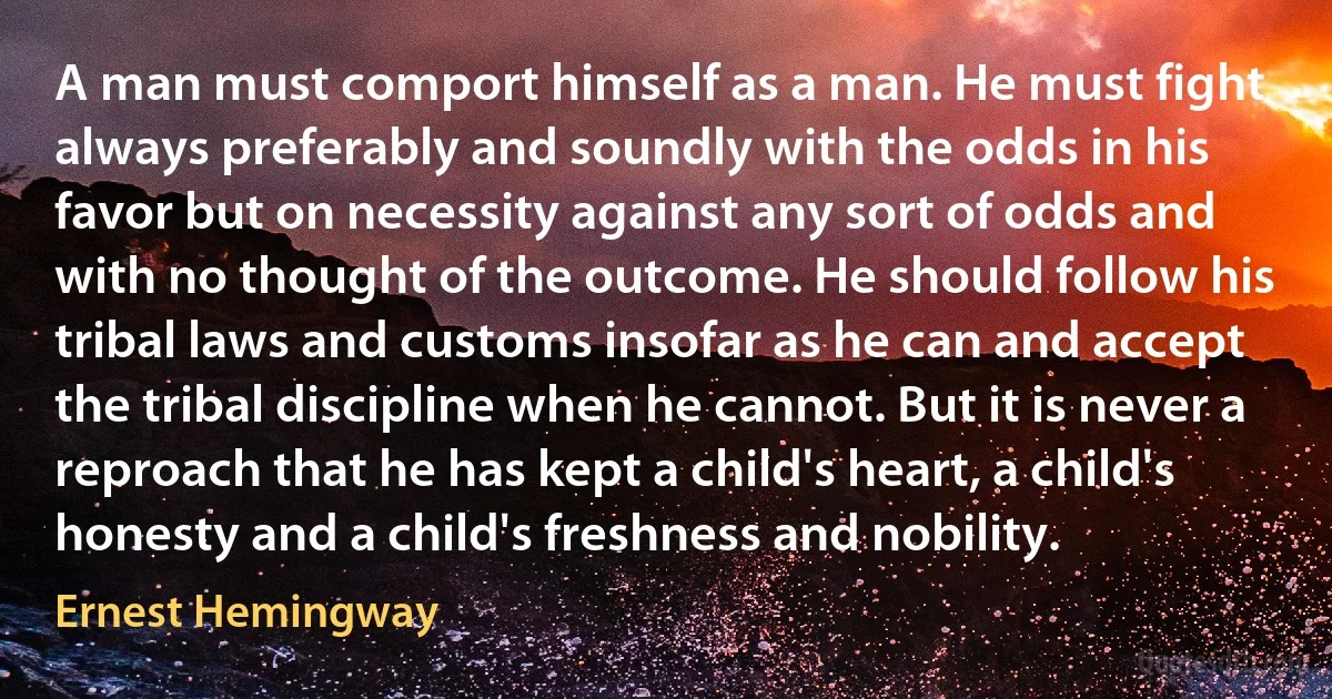 A man must comport himself as a man. He must fight always preferably and soundly with the odds in his favor but on necessity against any sort of odds and with no thought of the outcome. He should follow his tribal laws and customs insofar as he can and accept the tribal discipline when he cannot. But it is never a reproach that he has kept a child's heart, a child's honesty and a child's freshness and nobility. (Ernest Hemingway)