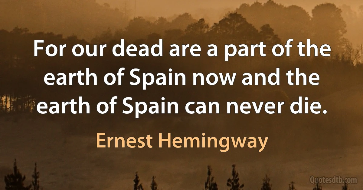 For our dead are a part of the earth of Spain now and the earth of Spain can never die. (Ernest Hemingway)