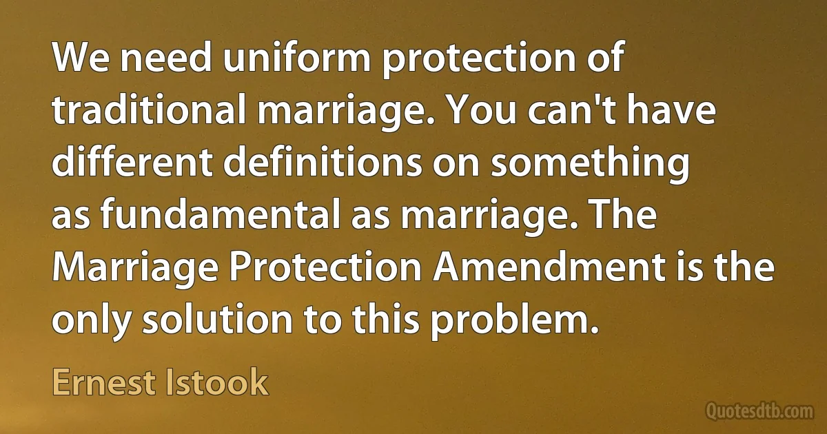 We need uniform protection of traditional marriage. You can't have different definitions on something as fundamental as marriage. The Marriage Protection Amendment is the only solution to this problem. (Ernest Istook)