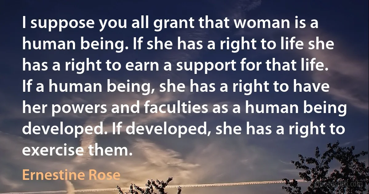 I suppose you all grant that woman is a human being. If she has a right to life she has a right to earn a support for that life. If a human being, she has a right to have her powers and faculties as a human being developed. If developed, she has a right to exercise them. (Ernestine Rose)