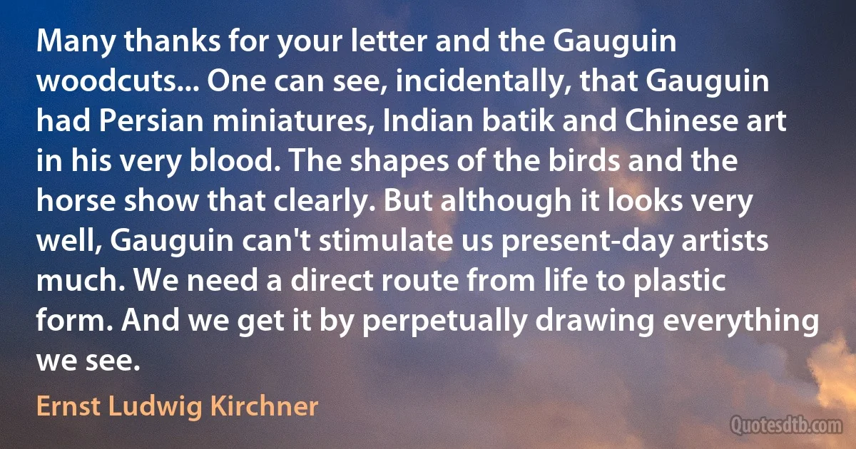 Many thanks for your letter and the Gauguin woodcuts... One can see, incidentally, that Gauguin had Persian miniatures, Indian batik and Chinese art in his very blood. The shapes of the birds and the horse show that clearly. But although it looks very well, Gauguin can't stimulate us present-day artists much. We need a direct route from life to plastic form. And we get it by perpetually drawing everything we see. (Ernst Ludwig Kirchner)