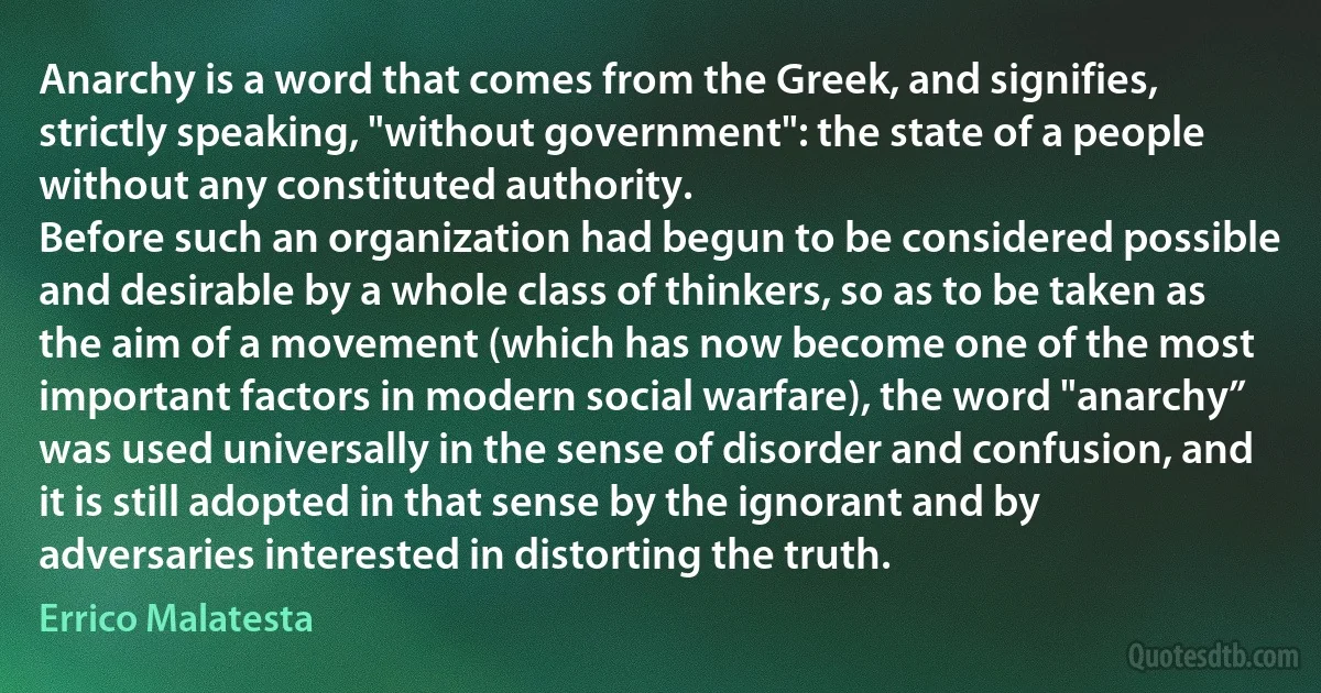 Anarchy is a word that comes from the Greek, and signifies, strictly speaking, "without government": the state of a people without any constituted authority.
Before such an organization had begun to be considered possible and desirable by a whole class of thinkers, so as to be taken as the aim of a movement (which has now become one of the most important factors in modern social warfare), the word "anarchy” was used universally in the sense of disorder and confusion, and it is still adopted in that sense by the ignorant and by adversaries interested in distorting the truth. (Errico Malatesta)