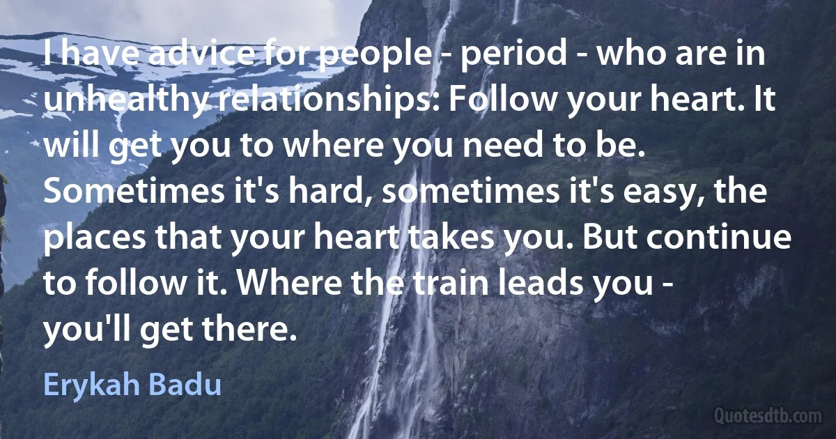 I have advice for people - period - who are in unhealthy relationships: Follow your heart. It will get you to where you need to be. Sometimes it's hard, sometimes it's easy, the places that your heart takes you. But continue to follow it. Where the train leads you - you'll get there. (Erykah Badu)