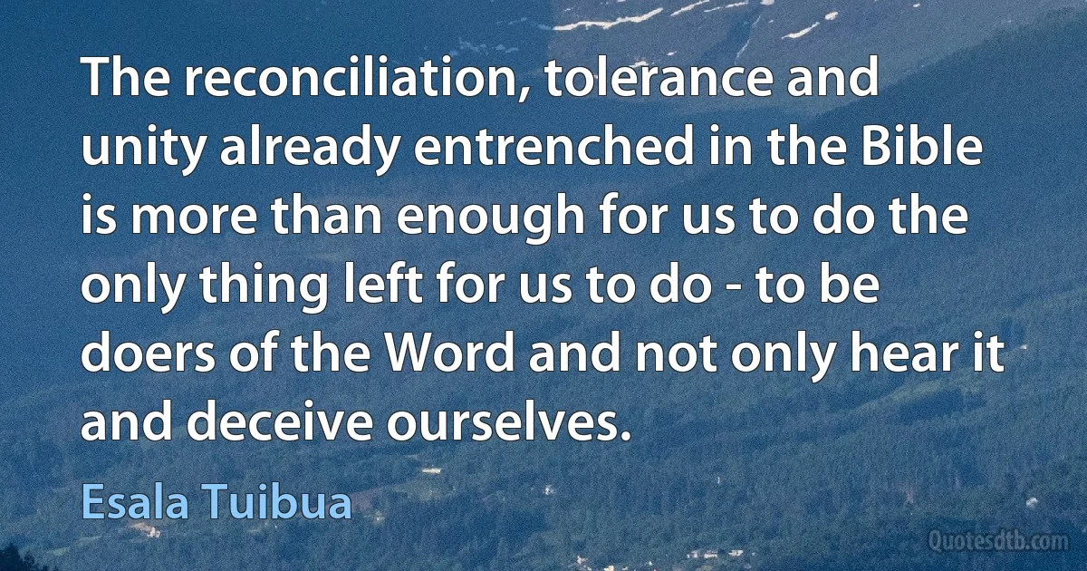 The reconciliation, tolerance and unity already entrenched in the Bible is more than enough for us to do the only thing left for us to do - to be doers of the Word and not only hear it and deceive ourselves. (Esala Tuibua)