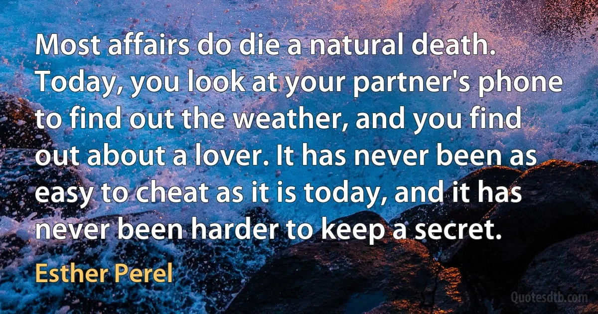 Most affairs do die a natural death. Today, you look at your partner's phone to find out the weather, and you find out about a lover. It has never been as easy to cheat as it is today, and it has never been harder to keep a secret. (Esther Perel)