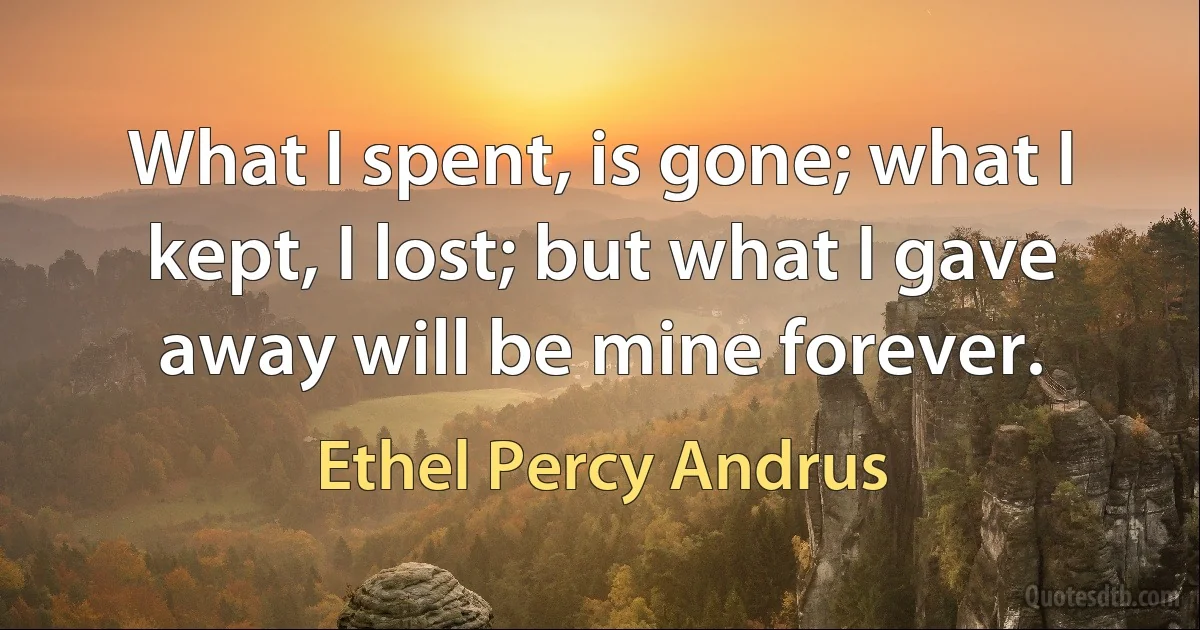 What I spent, is gone; what I kept, I lost; but what I gave away will be mine forever. (Ethel Percy Andrus)