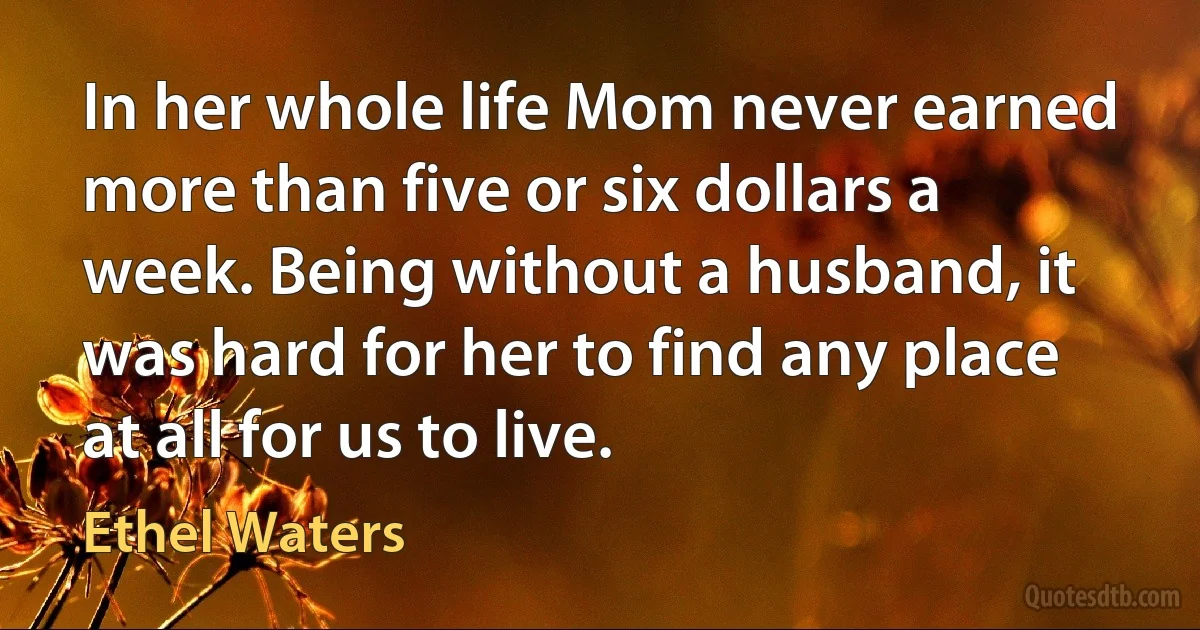 In her whole life Mom never earned more than five or six dollars a week. Being without a husband, it was hard for her to find any place at all for us to live. (Ethel Waters)