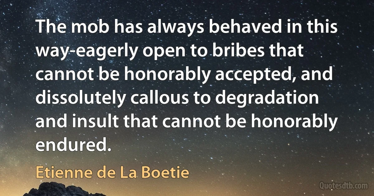 The mob has always behaved in this way-eagerly open to bribes that cannot be honorably accepted, and dissolutely callous to degradation and insult that cannot be honorably endured. (Etienne de La Boetie)