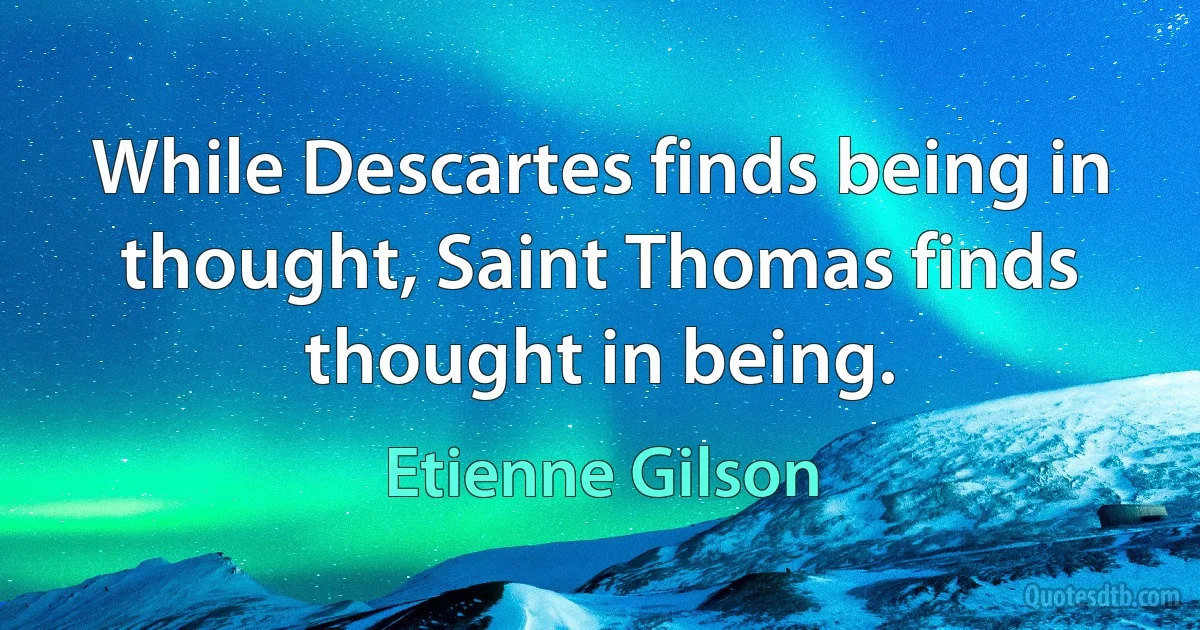 While Descartes finds being in thought, Saint Thomas finds thought in being. (Etienne Gilson)