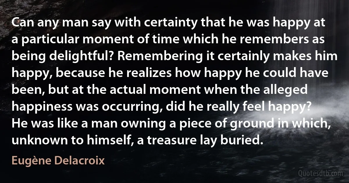 Can any man say with certainty that he was happy at a particular moment of time which he remembers as being delightful? Remembering it certainly makes him happy, because he realizes how happy he could have been, but at the actual moment when the alleged happiness was occurring, did he really feel happy? He was like a man owning a piece of ground in which, unknown to himself, a treasure lay buried. (Eugène Delacroix)