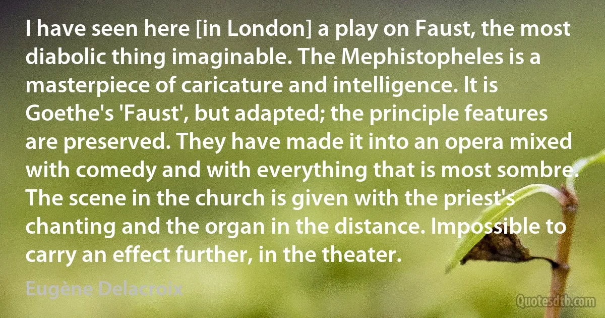 I have seen here [in London] a play on Faust, the most diabolic thing imaginable. The Mephistopheles is a masterpiece of caricature and intelligence. It is Goethe's 'Faust', but adapted; the principle features are preserved. They have made it into an opera mixed with comedy and with everything that is most sombre. The scene in the church is given with the priest's chanting and the organ in the distance. Impossible to carry an effect further, in the theater. (Eugène Delacroix)