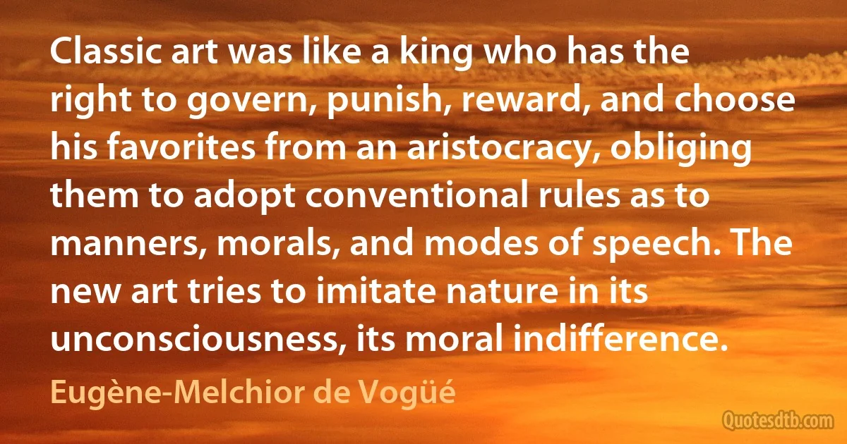 Classic art was like a king who has the right to govern, punish, reward, and choose his favorites from an aristocracy, obliging them to adopt conventional rules as to manners, morals, and modes of speech. The new art tries to imitate nature in its unconsciousness, its moral indifference. (Eugène-Melchior de Vogüé)