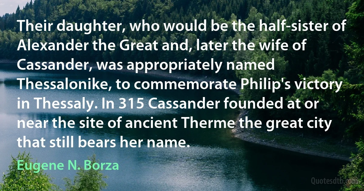 Their daughter, who would be the half-sister of Alexander the Great and, later the wife of Cassander, was appropriately named Thessalonike, to commemorate Philip's victory in Thessaly. In 315 Cassander founded at or near the site of ancient Therme the great city that still bears her name. (Eugene N. Borza)