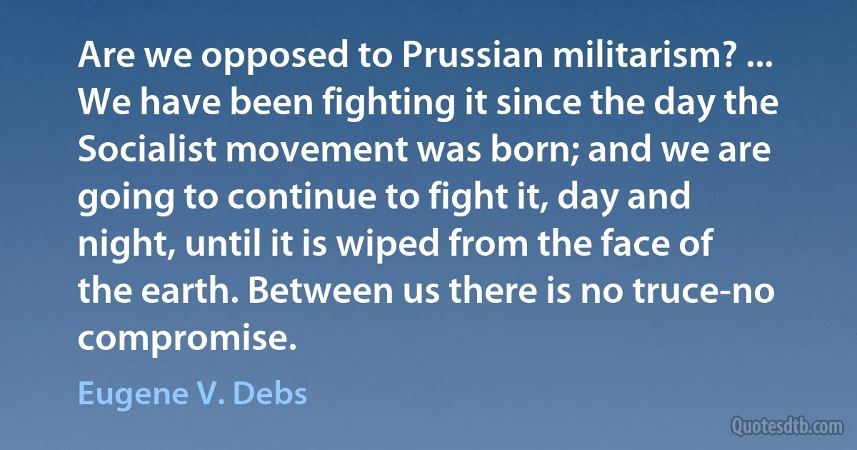 Are we opposed to Prussian militarism? ... We have been fighting it since the day the Socialist movement was born; and we are going to continue to fight it, day and night, until it is wiped from the face of the earth. Between us there is no truce-no compromise. (Eugene V. Debs)