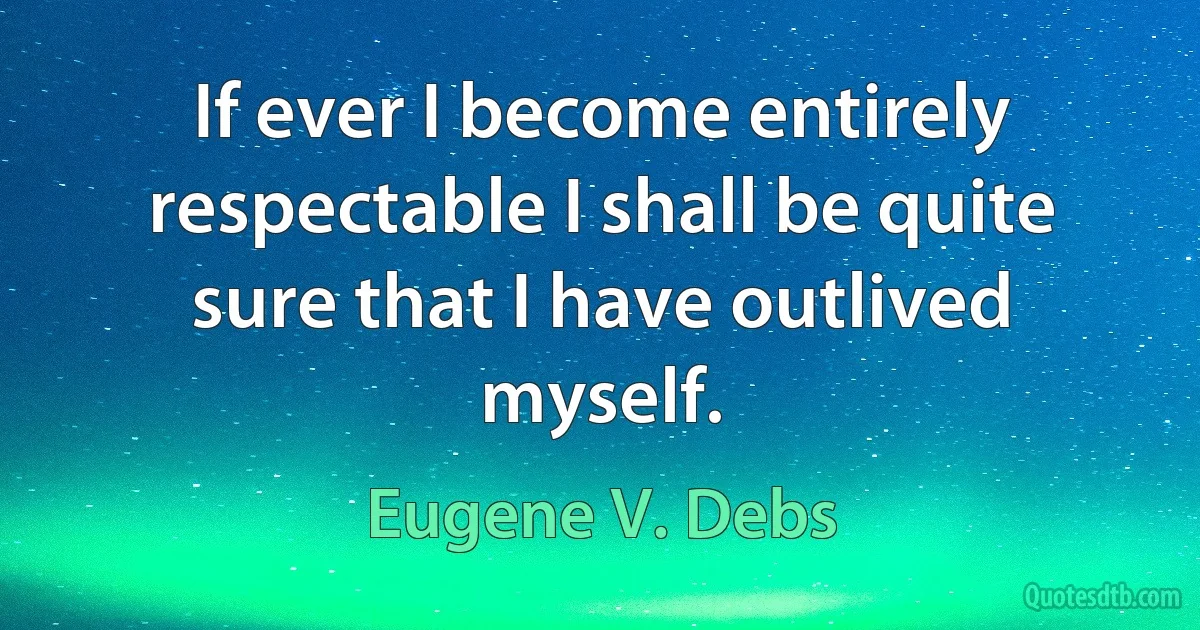 If ever I become entirely respectable I shall be quite sure that I have outlived myself. (Eugene V. Debs)