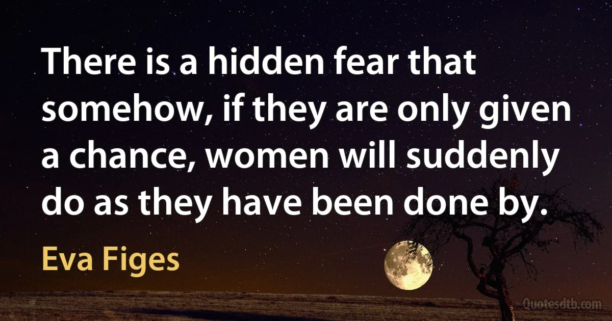 There is a hidden fear that somehow, if they are only given a chance, women will suddenly do as they have been done by. (Eva Figes)