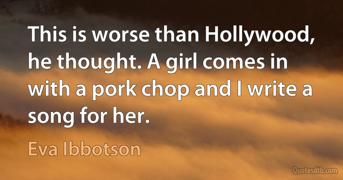 This is worse than Hollywood, he thought. A girl comes in with a pork chop and I write a song for her. (Eva Ibbotson)